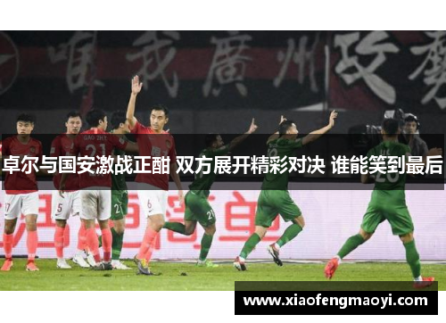 卓尔与国安激战正酣 双方展开精彩对决 谁能笑到最后
